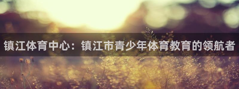 三亿体育：镇江体育中心：镇江市青少年体育教育的领航者